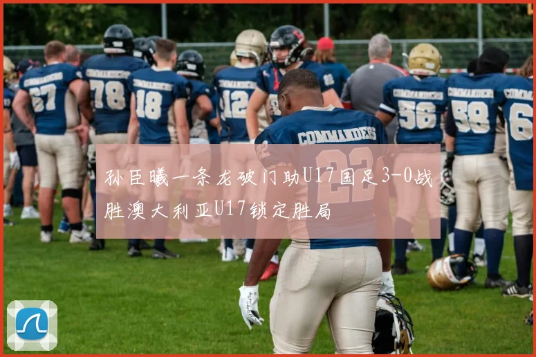 孙臣曦一条龙破门助U17国足3-0战胜澳大利亚U17锁定胜局