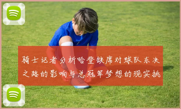 骑士记者分析哈登缺席对球队东决之路的影响与总冠军梦想的现实挑战