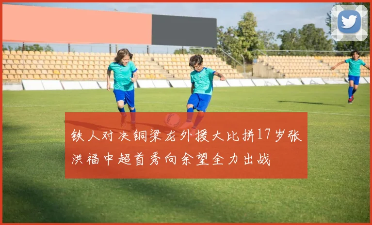 铁人对决铜梁龙外援大比拼17岁张洪福中超首秀向余望全力出战