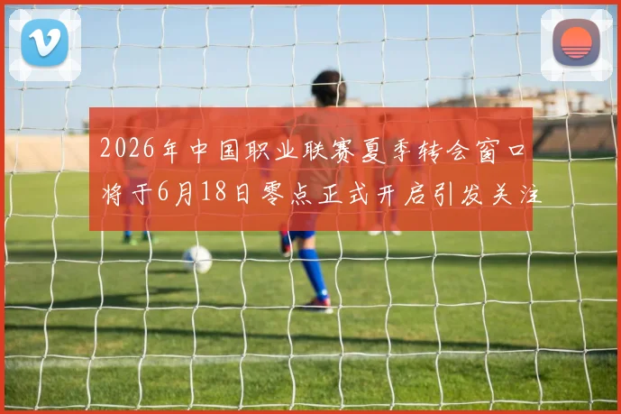 2026年中国职业联赛夏季转会窗口将于6月18日零点正式开启引发关注