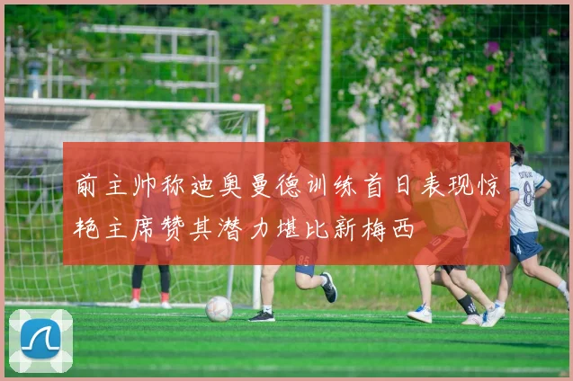前主帅称迪奥曼德训练首日表现惊艳主席赞其潜力堪比新梅西