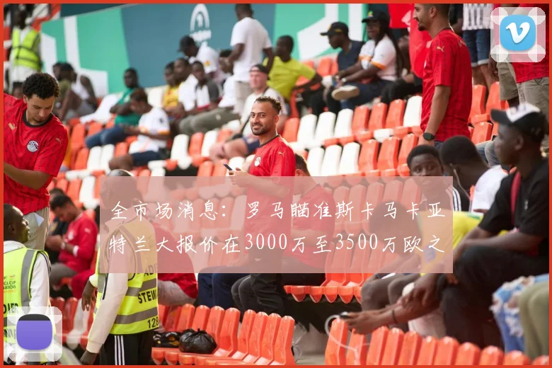 全市场消息：罗马瞄准斯卡马卡亚特兰大报价在3000万至3500万欧之间